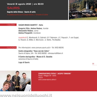 Venerdì 31 agosto 2012 | ore 18.00

   SAURIS
   Sagrato della Chiesa - Sauris di sotto
   in collaborazione con il Conservatorio J. Tomadini di Udine




   I SUONI         Sugar Brass Quartet - Italia
                   Gregorio Zillio, Andrea Rodaro, trombe
                   Alessandra Rodaro, corno
                   Andrea Piergentili, trombone

                   musiche di C. Monteverdi, G. Gabrieli, G.P. Telemann, J.C. Pepusch , F. von Suppé,
                   G. Rossini, G. Miller, E. Morricone , U. Nehls, The Beatles



   I LUOGHI        Per informazioni: www.comune.sauris.ud.it - Tel. 0433 86245
                   Centro etnografico “Haus van der Zahre”
                   Sauris di Sopra, 3/A - Tel. 0433 86262 - etnosauris@libero.it
                   Il Centro storiografico - Museo di S. Osvaldo
                   canonica di Sauris di Sotto
                   Lago di Sauris
                                                                                                        59




                                                Conservatorio Statale “Jacopo Tomadini”
                                                Piazza 1 Maggio 29 - Udine
                                                ITALIA
                                                www.conservatorio.udine.it




www.neisuonideiluoghi.it
 