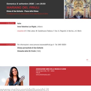 Domenica 2 settembre 2012 | ore 21.00

   MARIANO del friuli
   Chiesa di San Gottardo - Piazza della Chiesa
   in collaborazione con Associazione Amici della Musica di Udine




   I SUONI         Italia
                   Irene Valentina Luz Rigato, chitarra

                   musiche di H. Villa Lobos, M. Castelnuovo-Tedesco, F. Sor, G. Regondi, A. Barrios, J.K. Mertz




   I LUOGHI        Per informazioni: www.comune.marianodelfriuli.go.it - Tel. 0481 69391     
                   Chiesa parrocchiale di San Gottardo
                   Chiesetta della SS.Trinità (1550)
                    


                                                                                                                   61




                                              Associazione Amici della Musica di Udine
                                              V.le Europa Unita, 101 - Udine
                                              Italia
                                              www.amicimusica.ud.it




www.neisuonideiluoghi.it
 