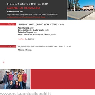 Domenica 9 settembre 2012 | ore 21.00

      CORNO DI ROSAZZO
      Piazza Divisione Julia
      luogo alternativo: Sala parrocchiale “Padre Lino Zucco” -Via Plebiscito
      in collaborazione con il Conservatorio G.Tartini di Trieste


      I SUONI        “Time on my Hands - Omaggio a John Scofield” - Italia
                     Astrid Kuljanic, voce
                     Zoran Majstorovic, Aurelio Tarallo, guitar
                     Sebastian Piovesan, bass
                     Federico Chiarrion, Massimiliano Trabucco, drums

                     musiche di J. Scofield



      I LUOGHI       Per informazioni: www.comune.corno-di-rosazzo.ud.it - Tel. 0432 759164
                     Abbazia di Rosazzo




 62




www.neisuonideiluoghi.it
 