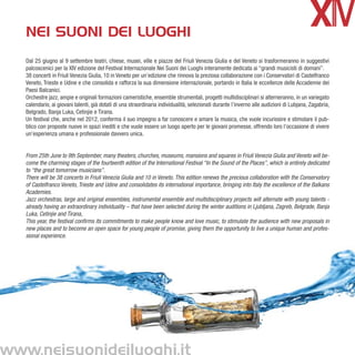 nei suoni dei luoghi
Dal 25 giugno al 9 settembre teatri, chiese, musei, ville e piazze del Friuli Venezia Giulia e del Veneto si trasformeranno in suggestivi
palcoscenici per la XIV edizione del Festival Internazionale Nei Suoni dei Luoghi interamente dedicata ai “grandi musicisti di domani”.
38 concerti in Friuli Venezia Giulia, 10 in Veneto per un’edizione che rinnova la preziosa collaborazione con i Conservatori di Castelfranco
Veneto, Trieste e Udine e che consolida e rafforza la sua dimensione internazionale, portando in Italia le eccellenze delle Accademie dei
Paesi Balcanici.
Orchestre jazz, ampie e originali formazioni cameristiche, ensemble strumentali, progetti multidisciplinari si alterneranno, in un variegato
calendario, ai giovani talenti, già dotati di una straordinaria individualità, selezionati durante l’inverno alle audizioni di Lubjana, Zagabria,
Belgrado, Banja Luka, Cetinjie e Tirana.
Un festival che, anche nel 2012, conferma il suo impegno a far conoscere e amare la musica, che vuole incuriosire e stimolare il pub-
blico con proposte nuove in spazi inediti e che vuole essere un luogo aperto per le giovani promesse, offrendo loro l’occasione di vivere
un’esperienza umana e professionale davvero unica.


From 25th June to 9th September, many theaters, churches, museums, mansions and squares in Friuli Venezia Giulia and Veneto will be-
come the charming stages of the fourteenth edition of the International Festival “In the Sound of the Places”, which is entirely dedicated
to “the great tomorrow musicians”.
There will be 38 concerts in Friuli Venezia Giulia and 10 in Veneto. This edition renews the precious collaboration with the Conservatory
of Castelfranco Veneto, Trieste and Udine and consolidates its international importance, bringing into Italy the excellence of the Balkans
Academies.
Jazz orchestras, large and original ensembles, instrumental ensemble and multidisciplinary projects will alternate with young talents -
already having an extraordinary individuality – that have been selected during the winter auditions in Ljubljana, Zagreb, Belgrade, Banja
Luka, Cetinjie and Tirana,
This year, the festival confirms its commitments to make people know and love music, to stimulate the audience with new proposals in
new places and to become an open space for young people of promise, giving them the opportunity to live a unique human and profes-
sional experience.
 
