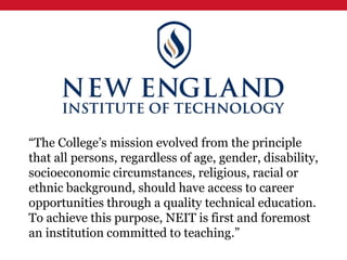 “The College’s mission evolved from the principle
that all persons, regardless of age, gender, disability,
socioeconomic circumstances, religious, racial or
ethnic background, should have access to career
opportunities through a quality technical education.
To achieve this purpose, NEIT is first and foremost
an institution committed to teaching.”
 