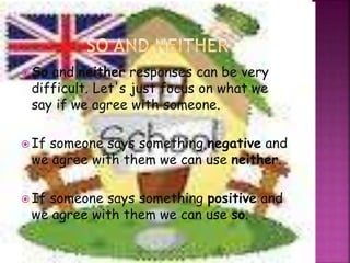 So and neither responses can be very 
difficult. Let's just focus on what we 
say if we agree with someone. 
 If someone says something negative and 
we agree with them we can use neither. 
 If someone says something positive and 
we agree with them we can use so. 
 