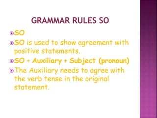 SO 
SO is used to show agreement with 
positive statements. 
SO + Auxiliary + Subject (pronoun) 
The Auxiliary needs to agree with 
the verb tense in the original 
statement. 
 