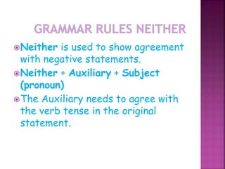Neither is used to show agreement 
with negative statements. 
Neither + Auxiliary + Subject 
(pronoun) 
The Auxiliary needs to agree with 
the verb tense in the original 
statement. 
 