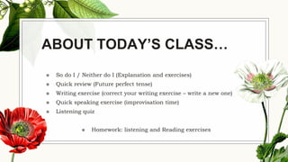 ABOUT TODAY’S CLASS…
◉ So do I / Neither do I (Explanation and exercises)
◉ Quick review (Future perfect tense)
◉ Writing exercise (correct your writing exercise – write a new one)
◉ Quick speaking exercise (improvisation time)
◉ Listening quiz
◉ Homework: listening and Reading exercises
 
