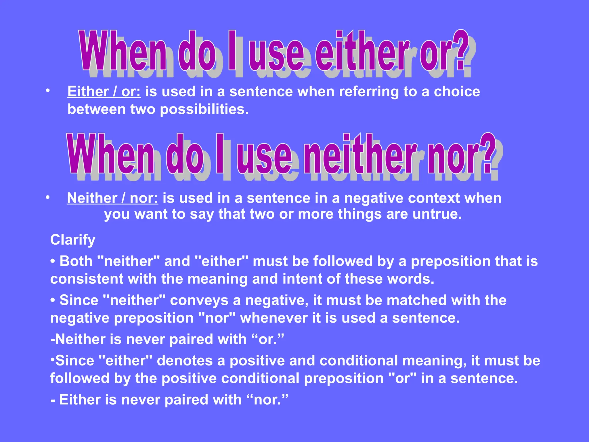 • Either / or: is used in a sentence when referring to a choice
between two possibilities.
• Neither / nor: is used in a sentence in a negative context when
you want to say that two or more things are untrue.
Clarify
• Both ''neither'' and ''either'' must be followed by a preposition that is
consistent with the meaning and intent of these words.
• Since ''neither'' conveys a negative, it must be matched with the
negative preposition ''nor'' whenever it is used a sentence.
-Neither is never paired with “or.”
•Since ''either'' denotes a positive and conditional meaning, it must be
followed by the positive conditional preposition ''or'' in a sentence.
- Either is never paired with “nor.”
 