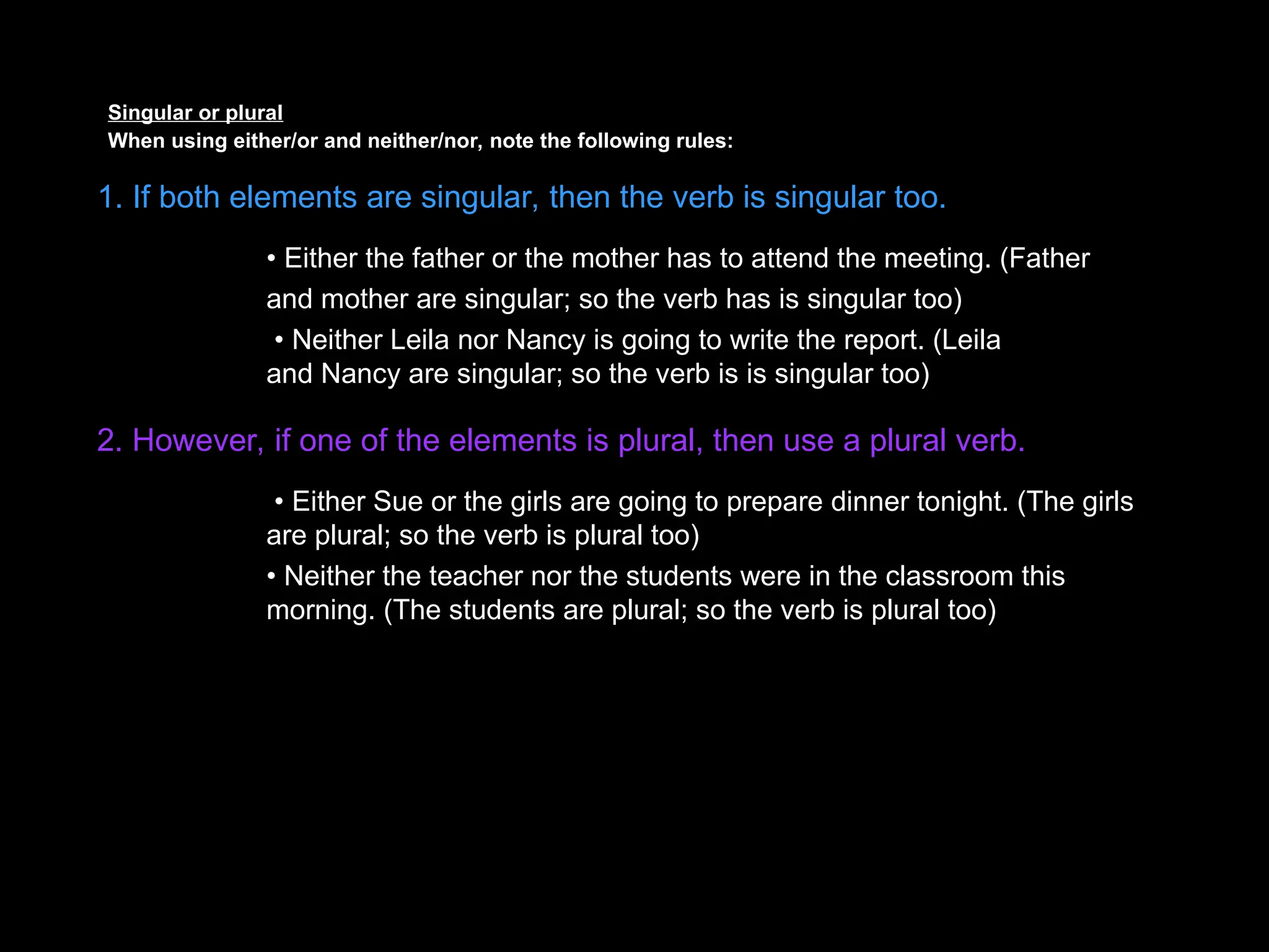 Singular or plural
When using either/or and neither/nor, note the following rules:
1. If both elements are singular, then the verb is singular too.
• Either the father or the mother has to attend the meeting. (Father
and mother are singular; so the verb has is singular too)
• Neither Leila nor Nancy is going to write the report. (Leila
and Nancy are singular; so the verb is is singular too)
2. However, if one of the elements is plural, then use a plural verb.
• Either Sue or the girls are going to prepare dinner tonight. (The girls
are plural; so the verb is plural too)
• Neither the teacher nor the students were in the classroom this
morning. (The students are plural; so the verb is plural too)
 