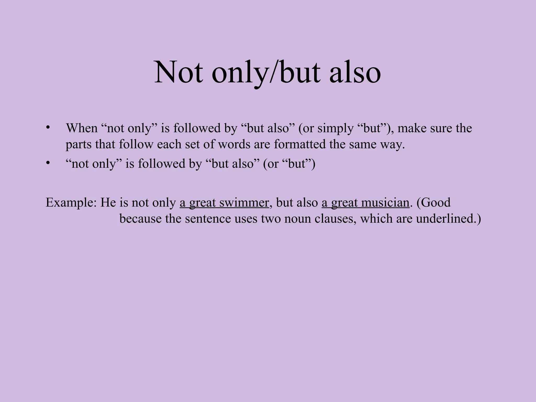 Not only/but also
• When “not only” is followed by “but also” (or simply “but”), make sure the
parts that follow each set of words are formatted the same way.
• “not only” is followed by “but also” (or “but”)
Example: He is not only a great swimmer, but also a great musician. (Good
because the sentence uses two noun clauses, which are underlined.)
 