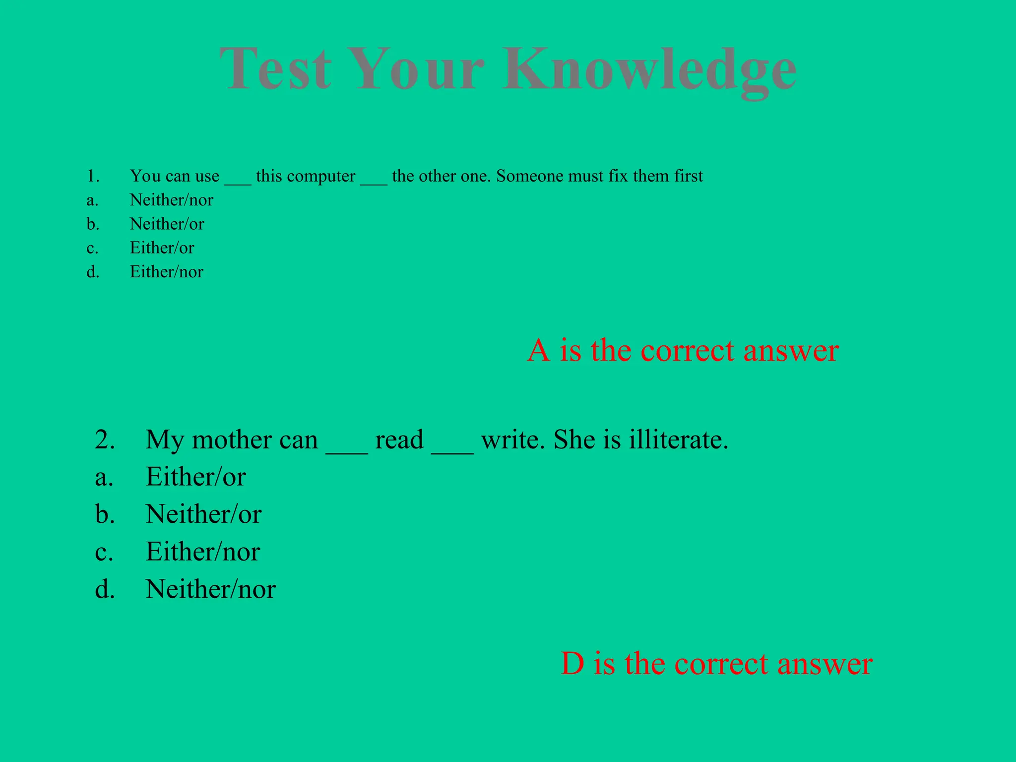 Test Your Knowledge
1. You can use ___ this computer ___ the other one. Someone must fix them first
a. Neither/nor
b. Neither/or
c. Either/or
d. Either/nor
2. My mother can ___ read ___ write. She is illiterate.
a. Either/or
b. Neither/or
c. Either/nor
d. Neither/nor
A is the correct answer
D is the correct answer
 