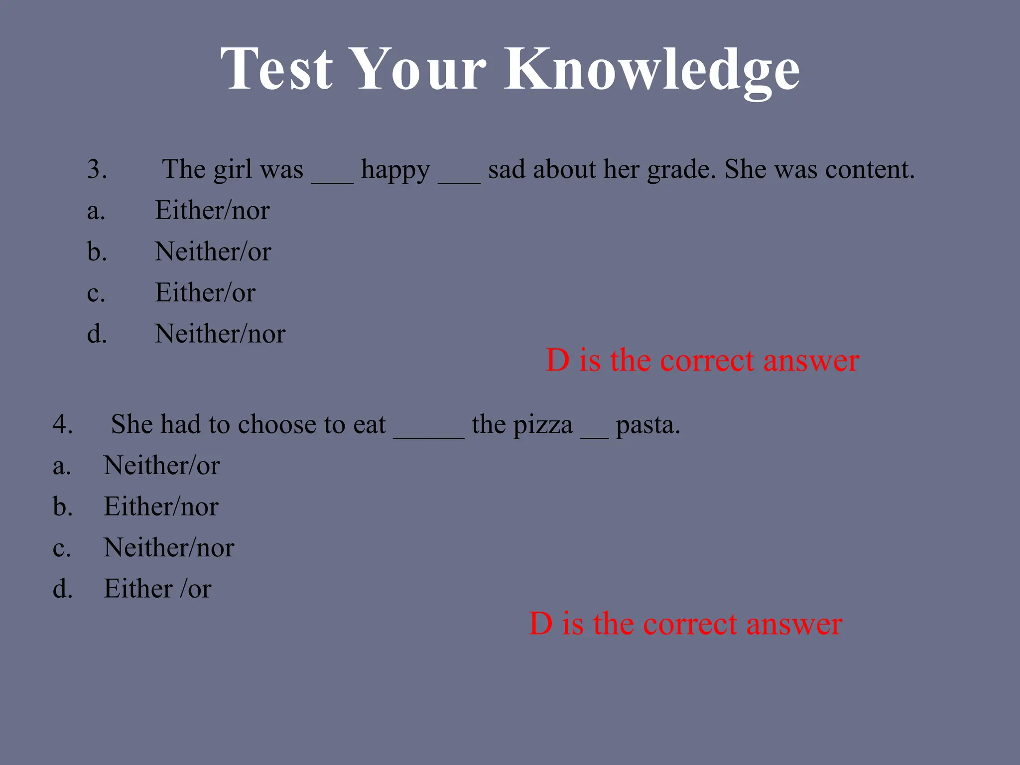 Test Your Knowledge
3. The girl was ___ happy ___ sad about her grade. She was content.
a. Either/nor
b. Neither/or
c. Either/or
d. Neither/nor
4. She had to choose to eat _____ the pizza __ pasta.
a. Neither/or
b. Either/nor
c. Neither/nor
d. Either /or
D is the correct answer
D is the correct answer
 