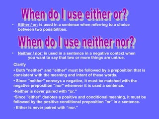 • Either / or: is used in a sentence when referring to a choice
between two possibilities.
• Neither / nor: is used in a sentence in a negative context when
you want to say that two or more things are untrue.
Clarify
• Both ''neither'' and ''either'' must be followed by a preposition that is
consistent with the meaning and intent of these words.
• Since ''neither'' conveys a negative, it must be matched with the
negative preposition ''nor'' whenever it is used a sentence.
-Neither is never paired with “or.”
•Since ''either'' denotes a positive and conditional meaning, it must be
followed by the positive conditional preposition ''or'' in a sentence.
- Either is never paired with “nor.”
 