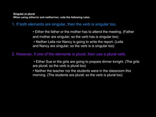 Singular or plural
When using either/or and neither/nor, note the following rules:
1. If both elements are singular, then the verb is singular too.
• Either the father or the mother has to attend the meeting. (Father
and mother are singular; so the verb has is singular too)
• Neither Leila nor Nancy is going to write the report. (Leila
and Nancy are singular; so the verb is is singular too)
2. However, if one of the elements is plural, then use a plural verb.
• Either Sue or the girls are going to prepare dinner tonight. (The girls
are plural; so the verb is plural too)
• Neither the teacher nor the students were in the classroom this
morning. (The students are plural; so the verb is plural too)
 