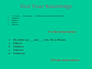 Test Your Knowledge
1. You can use ___ this computer ___ the other one. Someone must fix them first
a. Neither/nor
b. Neither/or
c. Either/or
d. Either/nor
2. My mother can ___ read ___ write. She is illiterate.
a. Either/or
b. Neither/or
c. Either/nor
d. Neither/nor
A is the correct answer
D is the correct answer
 