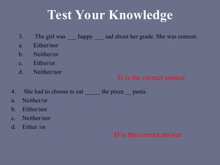 Test Your Knowledge
3. The girl was ___ happy ___ sad about her grade. She was content.
a. Either/nor
b. Neither/or
c. Either/or
d. Neither/nor
4. She had to choose to eat _____ the pizza __ pasta.
a. Neither/or
b. Either/nor
c. Neither/nor
d. Either /or
D is the correct answer
D is the correct answer
 