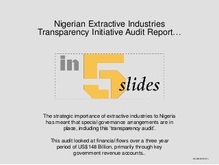 Nigerian Extractive Industries
Transparency Initiative Audit Report…

The strategic importance of extractive industries to Nigeria
has meant that special governance arrangements are in
place, including this ‘transparency audit’.
This audit looked at financial flows over a three year
period of US$148 Billion, primarily through key
government revenue accounts..
DECEMBER 2013

 