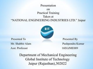Presented To Presented By
Mr. Shabbir Alam Pushpendra Kumar
Asst. Professor 16EGJME089
Presentation
on
Practical Training
Taken at
“NATIONAL ENGINEERING INDUSTRIES LTD.” Jaipur
Department of Mechanical Engineering
Global Institute of Technology
Jaipur (Rajasthan),302022
 