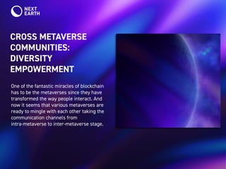 CROSS METAVERSE
COMMUNITIES:
DIVERSITY
EMPOWERMENT
One of the fantastic miracles of blockchain
has to be the metaverses since they have
transformed the way people interact. And
now it seems that various metaverses are
ready to mingle with each other taking the
communication channels from
intra-metaverse to inter-metaverse stage.
 