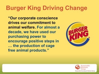 Burger King Driving Change
“Our corporate conscience
drives our commitment to
animal welfare. For almost a
decade, we have used our
purchasing power to
encourage positive steps in
… the production of cage
free animal products.”
 