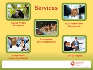 Services

  Animal Welfare                         NGO Relationship
   Advisement                              Management




                         Responsible
                      Sourcing Roadmap




   Responsible                            CSR Messaging
Leadership Training
 