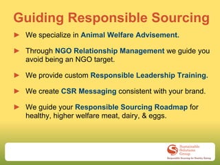 Guiding Responsible Sourcing
► We specialize in Animal Welfare Advisement.

► Through NGO Relationship Management we guide you
  avoid being an NGO target.

► We provide custom Responsible Leadership Training.

► We create CSR Messaging consistent with your brand.

► We guide your Responsible Sourcing Roadmap for
  healthy, higher welfare meat, dairy, & eggs.
 