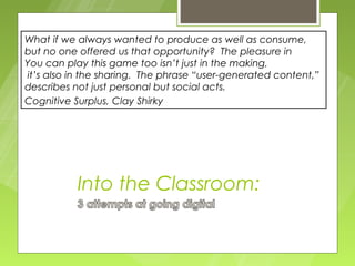 What if we always wanted to produce as well as consume,
but no one offered us that opportunity? The pleasure in
You can play this game too isn’t just in the making,
it’s also in the sharing. The phrase “user-generated content,”
describes not just personal but social acts.
Cognitive Surplus, Clay Shirky




           Into the Classroom:
 