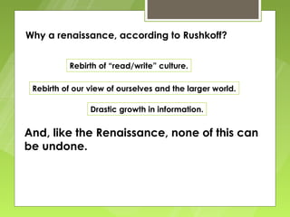 Why a renaissance, according to Rushkoff?


          Rebirth of “read/write” culture.

 Rebirth of our view of ourselves and the larger world.

                Drastic growth in information.


And, like the Renaissance, none of this can
be undone.
 