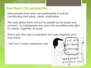 Then there’s this perspective. . .
 More people than ever can participate in culture,
 contributing their ideas, views, information.

 The web allows them not just to publish but to share and
 connect, to collaborate and when the conditions are right,
 to create, together, at scale.

 That is why the web is a platform for mass creativity and
 innovation.

 --We Think, Charles Leadbeater (2008)
 