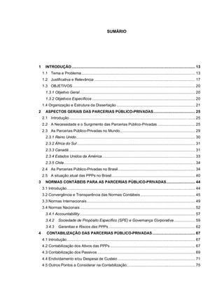 SUMÁRIO




1     INTRODUÇÃO ................................................................................................................... 13
    1.1 Tema e Problema.......................................................................................................... 13
    1.2 Justificativa e Relevância .............................................................................................. 17
    1.3 OBJETIVOS .................................................................................................................. 20
      1.3.1 Objetivo Geral............................................................................................................ 20
      1.3.2 Objetivos Específicos ................................................................................................ 20
    1.4 Organização e Estrutura da Dissertação ......................................................................... 21
2     ASPECTOS GERAIS DAS PARCERIAS PÚBLICO-PRIVADAS....................................... 25
    2.1 Introdução ..................................................................................................................... 25
    2.2 A Necessidade e o Surgimento das Parcerias Público-Privadas ................................... 25
    2.3 As Parcerias Público-Privadas no Mundo...................................................................... 29
      2.3.1 Reino Unido............................................................................................................... 30
      2.3.2 África do Sul .............................................................................................................. 31
      2.3.3 Canadá...................................................................................................................... 31
      2.3.4 Estados Unidos da América....................................................................................... 33
      2.3.5 Chile .......................................................................................................................... 34
    2.4 As Parcerias Público-Privadas no Brasil........................................................................ 34
    2.5 A situação atual das PPPs no Brasil.............................................................................. 40
3     NORMAS CONTÁBEIS PARA AS PARCERIAS PÚBLICO-PRIVADAS........................... 44
    3.1 Introdução........................................................................................................................ 44
    3.2 Convergência e Transparência das Normas Contábeis ................................................... 45
    3.3 Normas Internacionais..................................................................................................... 49
    3.4 Normas Nacionais ........................................................................................................... 52
      3.4.1 Accountabillity............................................................................................................ 57
      3.4.2      Sociedade de Propósito Específico (SPE) e Governança Corporativa.................... 59
      3.4.3      Garantias e Riscos das PPPs................................................................................. 62
4      CONTABILIZAÇÃO DAS PARCERIAS PÚBLICO-PRIVADAS........................................ 67
    4.1 Introdução........................................................................................................................ 67
    4.2 Contabilização dos Ativos das PPPs ............................................................................... 67
    4.3 Contabilização dos Passivos ........................................................................................... 69
    4.4 Endividamento e/ou Despesa de Custeio ........................................................................ 71
    4.5 Outros Pontos a Considerar na Contabilização................................................................ 75
 