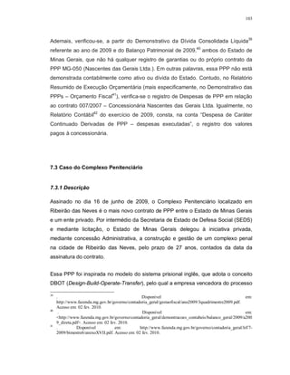 103




Ademais, verificou-se, a partir do Demonstrativo da Dívida Consolidada Líquida39
referente ao ano de 2009 e do Balanço Patrimonial de 2009,40 ambos do Estado de
Minas Gerais, que não há qualquer registro de garantias ou do próprio contrato da
PPP MG-050 (Nascentes das Gerais Ltda.). Em outras palavras, essa PPP não está
demonstrada contabilmente como ativo ou dívida do Estado. Contudo, no Relatório
Resumido de Execução Orçamentária (mais especificamente, no Demonstrativo das
PPPs – Orçamento Fiscal41), verifica-se o registro de Despesas de PPP em relação
ao contrato 007/2007 – Concessionária Nascentes das Gerais Ltda. Igualmente, no
Relatório Contábil42 do exercício de 2009, consta, na conta “Despesa de Caráter
Continuado Derivadas de PPP – despesas executadas”, o registro dos valores
pagos à concessionária.




7.3 Caso do Complexo Penitenciário


7.3.1 Descrição

Assinado no dia 16 de junho de 2009, o Complexo Penitenciário localizado em
Ribeirão das Neves é o mais novo contrato de PPP entre o Estado de Minas Gerais
e um ente privado. Por intermédio da Secretaria de Estado de Defesa Social (SEDS)
e mediante licitação, o Estado de Minas Gerais delegou à iniciativa privada,
mediante concessão Administrativa, a construção e gestão de um complexo penal
na cidade de Ribeirão das Neves, pelo prazo de 27 anos, contados da data da
assinatura do contrato.


Essa PPP foi inspirada no modelo do sistema prisional inglês, que adota o conceito
DBOT (Design-Build-Operate-Transfer), pelo qual a empresa vencedora do processo

39
     .                                           Disponível                                             em:
     http://www.fazenda.mg.gov.br/governo/contadoria_geral/gestaofiscal/ano2009/3quadrimestre2009.pdf.
     Acesso em: 02 fev. 2010.
40
       .                                         Disponível                                             em:
     <http://www.fazenda.mg.gov.br/governo/contadoria_geral/demontracoes_contabeis/balanco_geral/2009/a200
     9_direta.pdf>. Acesso em: 02 fev. 2010.
41
     .          Disponível           em:        http://www.fazenda.mg.gov.br/governo/contadoria_geral/lrf/7-
     2009/bimestre6/anexoXVII.pdf. Acesso em: 02 fev. 2010.
 