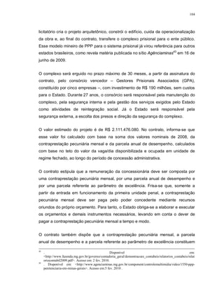 104




licitatório cria o projeto arquitetônico, constrói o edifício, cuida da operacionalização
da obra e, ao final do contrato, transfere o complexo prisional para o ente público.
Esse modelo mineiro de PPP para o sistema prisional já virou referência para outros
estados brasileiros, como revela matéria publicada no sítio Agênciaminas43 em 16 de
junho de 2009.


O complexo será erguido no prazo máximo de 30 meses, a partir da assinatura do
contrato, pelo consórcio vencedor – Gestores Prisionais Associados (GPA),
constituído por cinco empresas –, com investimento de R$ 190 milhões, sem custos
para o Estado. Durante 27 anos, o consórcio será responsável pela manutenção do
complexo, pela segurança interna e pela gestão dos serviços exigidos pelo Estado
como atividades de reintegração social. Já o Estado será responsável pela
segurança externa, a escolta dos presos e direção da segurança do complexo.


O valor estimado do projeto é de R$ 2.111.476.080. No contrato, informa-se que
esse valor foi calculado com base na soma dos valores nominais de 2008, da
contraprestação pecuniária mensal e da parcela anual de desempenho, calculados
com base no teto do valor da vaga/dia disponibilizada e ocupada em unidade de
regime fechado, ao longo do período de concessão administrativa.


O contrato estipula que a remuneração da concessionária deve ser composta por
uma contraprestação pecuniária mensal, por uma parcela anual de desempenho e
por uma parcela referente ao parâmetro de excelência. Frisa-se que, somente a
partir da entrada em funcionamento da primeira unidade penal, a contraprestação
pecuniária mensal deve ser paga pelo poder concedente mediante recursos
oriundos do próprio orçamento. Para tanto, o Estado obriga-se a elaborar e executar
os orçamentos e demais instrumentos necessários, levando em conta o dever de
pagar a contraprestação pecuniária mensal a tempo e modo.


O contrato também dispõe que a contraprestação pecuniária mensal, a parcela
anual de desempenho e a parcela referente ao parâmetro de excelência constituem

42
     .                                              Disponível                                           em:
     <http://www.fazenda.mg.gov.br/governo/contadoria_geral/demontracoes_contabeis/relatorios_contabeis/relat
     oriocontabil2009.pdf>. Acesso em: 2 fev. 2010.
43
     . Disponível em: <http://www.agenciaminas.mg.gov.br/component/controlemultimidia/video/1550-ppp-
     penitenciaria-em-minas-gerais>. Acesso em:5 fev. 2010 .
 