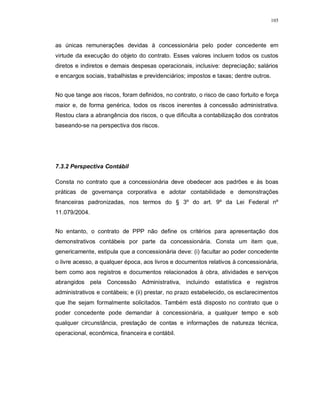105




as únicas remunerações devidas à concessionária pelo poder concedente em
virtude da execução do objeto do contrato. Esses valores incluem todos os custos
diretos e indiretos e demais despesas operacionais, inclusive: depreciação; salários
e encargos sociais, trabalhistas e previdenciários; impostos e taxas; dentre outros.


No que tange aos riscos, foram definidos, no contrato, o risco de caso fortuito e força
maior e, de forma genérica, todos os riscos inerentes à concessão administrativa.
Restou clara a abrangência dos riscos, o que dificulta a contabilização dos contratos
baseando-se na perspectiva dos riscos.




7.3.2 Perspectiva Contábil

Consta no contrato que a concessionária deve obedecer aos padrões e às boas
práticas de governança corporativa e adotar contabilidade e demonstrações
financeiras padronizadas, nos termos do § 3º do art. 9º da Lei Federal nº
11.079/2004.


No entanto, o contrato de PPP não define os critérios para apresentação dos
demonstrativos contábeis por parte da concessionária. Consta um item que,
genericamente, estipula que a concessionária deve: (i) facultar ao poder concedente
o livre acesso, a qualquer época, aos livros e documentos relativos à concessionária,
bem como aos registros e documentos relacionados à obra, atividades e serviços
abrangidos pela Concessão Administrativa, incluindo estatística e registros
administrativos e contábeis; e (ii) prestar, no prazo estabelecido, os esclarecimentos
que lhe sejam formalmente solicitados. Também está disposto no contrato que o
poder concedente pode demandar à concessionária, a qualquer tempo e sob
qualquer circunstância, prestação de contas e informações de natureza técnica,
operacional, econômica, financeira e contábil.
 