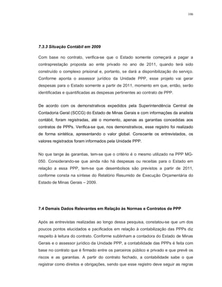 106




7.3.3 Situação Contábil em 2009

Com base no contrato, verifica-se que o Estado somente começará a pagar a
contraprestação proposta ao ente privado no ano de 2011, quando terá sido
construído o complexo prisional e, portanto, se dará a disponibilização do serviço.
Conforme aponta o assessor jurídico da Unidade PPP, esse projeto vai gerar
despesas para o Estado somente a partir de 2011, momento em que, então, serão
identificadas e quantificadas as despesas pertinentes ao contrato de PPP.


De acordo com os demonstrativos expedidos pela Superintendência Central de
Contadoria Geral (SCCG) do Estado de Minas Gerais e com informações da analista
contábil, foram registradas, até o momento, apenas as garantias concedidas aos
contratos de PPPs. Verifica-se que, nos demonstrativos, esse registro foi realizado
de forma sintética, apresentando o valor global. Consoante os entrevistados, os
valores registrados foram informados pela Unidade PPP.


No que tange às garantias, tem-se que o critério é o mesmo utilizado na PPP MG-
050. Considerando-se que ainda não há despesas ou receitas para o Estado em
relação a essa PPP, tem-se que desembolsos são previstos a partir de 2011,
conforme consta na síntese do Relatório Resumido de Execução Orçamentária do
Estado de Minas Gerais – 2009.




7.4 Demais Dados Relevantes em Relação às Normas e Contratos de PPP


Após as entrevistas realizadas ao longo dessa pesquisa, constatou-se que um dos
poucos pontos elucidados e pacificados em relação à contabilização das PPPs diz
respeito à leitura do contrato. Conforme sublinham a contadora do Estado de Minas
Gerais e o assessor jurídico da Unidade PPP, a contabilidade das PPPs é feita com
base no contrato que é firmado entre os parceiros público e privado e que prevê os
riscos e as garantias. A partir do contrato fechado, a contabilidade sabe o que
registrar como direitos e obrigações, sendo que esse registro deve seguir as regras
 