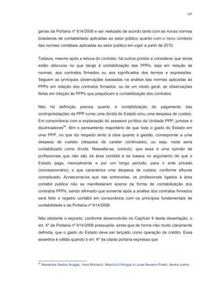 107




gerais da Portaria nº 614/2006 e ser realizado de acordo tanto com as novas normas
brasileiras de contabilidade aplicadas ao setor público quanto com o novo contexto
das normas contábeis aplicadas ao setor público em vigor a partir de 2010.


Todavia, mesmo após a leitura do contrato, há outros pontos a considerar que ainda
estão obscuros no que tange à contabilização das PPPs, seja em relação às
normas, aos contratos firmados ou aos significados dos termos e expressões.
Seguem as principais observações baseadas na análise das normas aplicadas às
PPPs em relação aos contratos firmados, ou de um modo geral, as observações
feitas em relação às PPPs que prejudicam a contabilização dos contratos.


Não       há    definição    precisa    quanto     à   contabilização      do   pagamento       das
contraprestações da PPP como uma dívida do Estado e/ou uma despesa de custeio.
Em consonância com a explanação do assessor jurídico da Unidade PPP, juristas e
doutrinadores44, têm o pensamento majoritário de que todo o gasto do Estado em
uma PPP, no que diz respeito tanto à obra quanto à gestão, corresponde a uma
despesa de custeio (despesa de caráter continuado), ou seja, nada seria
contabilizado como dívida. Ressalta-se, contudo, que essa é uma opinião de
profissionais que não são da área contábil e se baseia no argumento de que o
Estado paga, mensalmente e por um longo período, para o ente privado
(concessionário), o que caracteriza uma despesa de custeio, conforme alhures
conceituado. Acrescenta-se que nas entrevistas, os profissionais ligados à área
contábil pública não se manifestaram acerca da forma de contabilização dos
contratos PPPs, sendo afirmado que somente após a análise dos contratos firmados
será feito o registro contábil em consonância com os princípios fundamentais de
contabilidade e da Portaria nº 614/2006.


Não obstante o exposto, conforme desenvolvido no Capítulo 4 desta dissertação, o
art. 4º da Portaria nº 614/2006 pressupõe, ainda que de forma não muito claramente
definida, que o gasto do Estado deve ser lançado como operação de crédito. Essa
assertiva é válida quando o art. 4º da citada portaria expressa que




44
     Alexandre Santos Aragão, Vera Monteiro, Maurício Portugal e Lucas Navarro Prado, dentre outros
 
