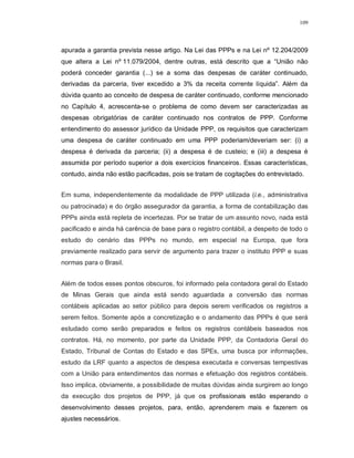 109




apurada a garantia prevista nesse artigo. Na Lei das PPPs e na Lei nº 12.204/2009
que altera a Lei nº 11.079/2004, dentre outras, está descrito que a “União não
poderá conceder garantia (...) se a soma das despesas de caráter continuado,
derivadas da parceria, tiver excedido a 3% da receita corrente líquida”. Além da
dúvida quanto ao conceito de despesa de caráter continuado, conforme mencionado
no Capítulo 4, acrescenta-se o problema de como devem ser caracterizadas as
despesas obrigatórias de caráter continuado nos contratos de PPP. Conforme
entendimento do assessor jurídico da Unidade PPP, os requisitos que caracterizam
uma despesa de caráter continuado em uma PPP poderiam/deveriam ser: (i) a
despesa é derivada da parceria; (ii) a despesa é de custeio; e (iii) a despesa é
assumida por período superior a dois exercícios financeiros. Essas características,
contudo, ainda não estão pacificadas, pois se tratam de cogitações do entrevistado.


Em suma, independentemente da modalidade de PPP utilizada (i.e., administrativa
ou patrocinada) e do órgão assegurador da garantia, a forma de contabilização das
PPPs ainda está repleta de incertezas. Por se tratar de um assunto novo, nada está
pacificado e ainda há carência de base para o registro contábil, a despeito de todo o
estudo do cenário das PPPs no mundo, em especial na Europa, que fora
previamente realizado para servir de argumento para trazer o instituto PPP e suas
normas para o Brasil.


Além de todos esses pontos obscuros, foi informado pela contadora geral do Estado
de Minas Gerais que ainda está sendo aguardada a conversão das normas
contábeis aplicadas ao setor público para depois serem verificados os registros a
serem feitos. Somente após a concretização e o andamento das PPPs é que será
estudado como serão preparados e feitos os registros contábeis baseados nos
contratos. Há, no momento, por parte da Unidade PPP, da Contadoria Geral do
Estado, Tribunal de Contas do Estado e das SPEs, uma busca por informações,
estudo da LRF quanto a aspectos de despesa executada e conversas tempestivas
com a União para entendimentos das normas e efetuação dos registros contábeis.
Isso implica, obviamente, a possibilidade de muitas dúvidas ainda surgirem ao longo
da execução dos projetos de PPP, já que os profissionais estão esperando o
desenvolvimento desses projetos, para, então, aprenderem mais e fazerem os
ajustes necessários.
 