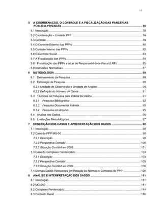 11



5     A COORDENAÇÃO, O CONTROLE E A FISCALIZAÇÃO DAS PARCERIAS
      PÚBLICO-PRIVADAS ....................................................................................................... 78
    5.1 Introdução........................................................................................................................ 78
    5.2 Coordenação – Unidade PPP.......................................................................................... 78
    5.3 Controle........................................................................................................................... 79
    5.4 O Controle Externo das PPPs.......................................................................................... 80
    5.5 Controle Interno das PPPs .............................................................................................. 82
    5.6 O Controle Social............................................................................................................. 83
    5.7 A Fiscalização das PPPs ................................................................................................. 84
    5.8 Fiscalização das PPPs e a Lei de Responsabilidade Fiscal (LRF) ................................ 85
    5.9 Instruções Normativas ..................................................................................................... 87
6     METODOLOGIA ................................................................................................................ 89
    6.1 Delineamento da Pesquisa............................................................................................ 89
    6.2 Estratégia de Pesquisa.................................................................................................. 90
      6.2.1 Unidade de Observação e Unidade de Análise.......................................................... 90
      6.2.2 Definição do Número de Casos ................................................................................. 91
    6.3 Técnicas de Pesquisa para Coleta de Dados ................................................................ 91
      6.3.1       Pesquisa Bibliográfica ............................................................................................ 92
      6.3.3       Pesquisa Documental Indireta ................................................................................ 95
      6.3.4       Pesquisa em Arquivo.............................................................................................. 95
    6.4 Análise dos Dados......................................................................................................... 95
    6.5 Limitações Metodológicas ............................................................................................. 97
7     DESCRIÇÃO DOS CASOS E APRESENTAÇÃO DOS DADOS ....................................... 98
    7.1 Introdução........................................................................................................................ 98
    7.2 Caso da PPP MG-50 ....................................................................................................... 98
      7.2.1 Descrição .................................................................................................................. 98
      7.2.2 Perspectiva Contábil................................................................................................ 100
      7.2.3 Situação Contábil em 2009...................................................................................... 101
    7.3 Caso do Complexo Penitenciário................................................................................... 103
      7.3.1 Descrição ................................................................................................................ 103
      7.3.2 Perspectiva Contábil................................................................................................ 105
      7.3.3 Situação Contábil em 2009...................................................................................... 106
    7.4 Demais Dados Relevantes em Relação às Normas e Contratos de PPP ...................... 106
8     ANÁLISE E INTERPRETAÇÃO DOS DADOS ................................................................ 111
    8.1 Introdução...................................................................................................................... 111
    8.2 MG-050 ......................................................................................................................... 111
    8.2 Complexo Penitenciário ................................................................................................. 114
    8.3 Contexto Geral .............................................................................................................. 116
 