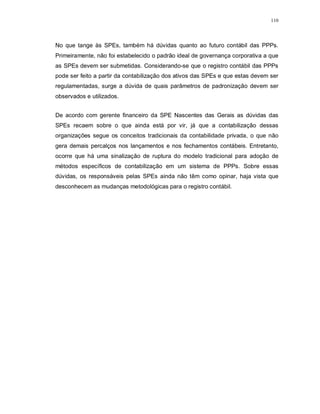 110




No que tange às SPEs, também há dúvidas quanto ao futuro contábil das PPPs.
Primeiramente, não foi estabelecido o padrão ideal de governança corporativa a que
as SPEs devem ser submetidas. Considerando-se que o registro contábil das PPPs
pode ser feito a partir da contabilização dos ativos das SPEs e que estas devem ser
regulamentadas, surge a dúvida de quais parâmetros de padronização devem ser
observados e utilizados.


De acordo com gerente financeiro da SPE Nascentes das Gerais as dúvidas das
SPEs recaem sobre o que ainda está por vir, já que a contabilização dessas
organizações segue os conceitos tradicionais da contabilidade privada, o que não
gera demais percalços nos lançamentos e nos fechamentos contábeis. Entretanto,
ocorre que há uma sinalização de ruptura do modelo tradicional para adoção de
métodos específicos de contabilização em um sistema de PPPs. Sobre essas
dúvidas, os responsáveis pelas SPEs ainda não têm como opinar, haja vista que
desconhecem as mudanças metodológicas para o registro contábil.
 