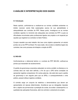 111




8 ANÁLISE E INTERPRETAÇÃO DOS DADOS




8.1 Introdução


Neste capítulo, confrontam-se e analisam-se as normas contábeis existentes no
âmbito nacional, sendo feita explanações acerca de sua aplicabilidade e
adequabilidade aos contratos de PPP. Nesse ponto, investiga-se se as normas
contábeis vigentes no momento são adequadas aos contratos de PPP e quais as
dificuldades encontradas pelos profissionais ligados aos projetos e em especial por
aqueles que registram os contratos no Setor Público.


Cumpre ressaltar que este trabalho não teve como objetivo apresentar um estudo
jurídico da Lei de PPP do Brasil. Por essa razão, não se ateve a detalhes legais dos
contratos, tais como processo de licitação e criação da SPE.




8.2 MG-050


Confrontando-se o referencial teórico e o contrato da PPP MG-050, verificam-se
pontos que necessitam de esclarecimento.


O padrão de governança corporativa estipulado na norma contábil, na literatura e no
contrato deve ser mais bem definido, a fim de que a SPE tenha condições de
apresentar registros comparáveis. Em outras palavras, não está claro qual o padrão
de governança a ser seguido para que as SPEs, e consequentemente o ente
público, possam efetuar registros contábeis.


O contrato exige um conjunto de relatórios e demonstrativos que devem ser
apresentados em épocas determinadas. Acredita-se que as obrigações impostas
têm o objetivo de pormenorizar a prestação de contas, de avaliar o desempenho e a
qualidade das aplicações financeiras, além de controlar o andamento do projeto.
 