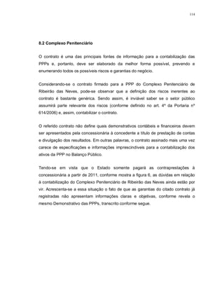 114




8.2 Complexo Penitenciário


O contrato é uma das principais fontes de informação para a contabilização das
PPPs e, portanto, deve ser elaborado da melhor forma possível, prevendo e
enumerando todos os possíveis riscos e garantias do negócio.


Considerando-se o contrato firmado para a PPP do Complexo Penitenciário de
Ribeirão das Neves, pode-se observar que a definição dos riscos inerentes ao
contrato é bastante genérica. Sendo assim, é inviável saber se o setor público
assumirá parte relevante dos riscos (conforme definido no art. 4º da Portaria nº
614/2006) e, assim, contabilizar o contrato.


O referido contrato não define quais demonstrativos contábeis e financeiros devem
ser apresentados pela concessionária à concedente a título de prestação de contas
e divulgação dos resultados. Em outras palavras, o contrato assinado mais uma vez
carece de especificações e informações imprescindíveis para a contabilização dos
ativos da PPP no Balanço Público.


Tendo-se em vista que o Estado somente pagará as contraprestações à
concessionária a partir de 2011, conforme mostra a figura 6, as dúvidas em relação
à contabilização do Complexo Penitenciário de Ribeirão das Neves ainda estão por
vir. Acrescenta-se a essa situação o fato de que as garantias do citado contrato já
registradas não apresentam informações claras e objetivas, conforme revela o
mesmo Demonstrativo das PPPs, transcrito conforme segue.
 