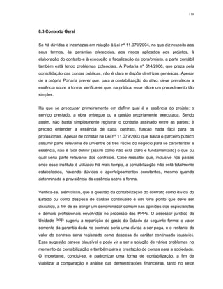 116




8.3 Contexto Geral


Se há dúvidas e incertezas em relação à Lei nº 11.079/2004, no que diz respeito aos
seus termos, às garantias oferecidas, aos riscos aplicados aos projetos, à
elaboração do contrato e à execução e fiscalização da obra/projeto, a parte contábil
também está tendo problemas potenciais. A Portaria nº 614/2006, que preza pela
consolidação das contas públicas, não é clara e dispõe diretrizes genéricas. Apesar
de a própria Portaria prever que, para a contabilização do ativo, deve prevalecer a
essência sobre a forma, verifica-se que, na prática, esse não é um procedimento tão
simples.


Há que se preocupar primeiramente em definir qual é a essência do projeto: o
serviço prestado, a obra entregue ou a gestão propriamente executada. Sendo
assim, não basta simplesmente registrar o contrato assinado entre as partes; é
preciso entender a essência de cada contrato, função nada fácil para os
profissionais. Apesar de constar na Lei nº 11.079/2003 que basta o parceiro público
assumir parte relevante de um entre os três riscos do negócio para se caracterizar a
essência, não é fácil definir (assim como não está claro e fundamentado) o que ou
qual seria parte relevante dos contratos. Cabe ressaltar que, inclusive nos países
onde esse instituto é utilizado há mais tempo, a contabilização não está totalmente
estabelecida, havendo dúvidas e aperfeiçoamentos constantes, mesmo quando
determinada a prevalência da essência sobre a forma.


Verifica-se, além disso, que a questão da contabilização do contrato como dívida do
Estado ou como despesa de caráter continuado é um forte ponto que deve ser
discutido, a fim de se atingir um denominador comum nas opiniões dos especialistas
e demais profissionais envolvidos no processo das PPPs. O assessor jurídico da
Unidade PPP sugeriu a repartição do gasto do Estado da seguinte forma: o valor
somente da garantia dada no contrato seria uma dívida a ser paga, e o restante do
valor do contrato seria registrado como despesa de caráter continuado (custeio).
Essa sugestão parece plausível e pode vir a ser a solução de vários problemas no
momento da contabilização e também para a prestação de contas para a sociedade.
O importante, conclui-se, é padronizar uma forma de contabilização, a fim de
viabilizar a comparação e análise das demonstrações financeiras, tanto no setor
 