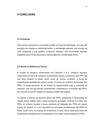 118




9 CONCLUSÃO




9.1 Introdução


Este capítulo apresenta as conclusões obtidas ao longo da dissertação, as quais são
expostas em relação ao referencial teórico, à metodologia aplicada, aos estudos de
caso analisados e aos objetivos propostos. Ademais, são enumeradas algumas
sugestões para futuras pesquisas e tecidas algumas considerações finais.




9.2 Quanto ao Referencial Teórico


A revisão da literatura, apresentada nos Capítulos 2 a 5, enfatizou aspectos
relacionados ao tema da pesquisa, contemplando desde o surgimento das PPPs até
sua atual situação no Brasil, assim como as normas contábeis, a forma de
contabilização estabelecida nessas normas e a forma de controle e fiscalização das
PPPs. O desenvolvimento de tal revisão foi imprescindível para a condução da
pesquisa, uma vez que permitiu compreender a importância e a evolução das PPPs,
em especial no que diz respeito ao aspecto contábil dos projetos.


O Capítulo 2 enfocou os aspectos gerais das PPPs, enfatizando a necessidade de
criação desse instituto para o desenvolvimento do Estado. A Seção 2.2 tratou das
PPPs no contexto mundial e trouxe exemplos da utilização das PPPs em alguns
países. As Seções 2.3 e 2.4 expuseram as principais características das PPPs no
Brasil, assim como os projetos em andamento no país. Essas descrições foram de
fundamental importância para compreender como estão sendo utilizadas as PPPs.
 