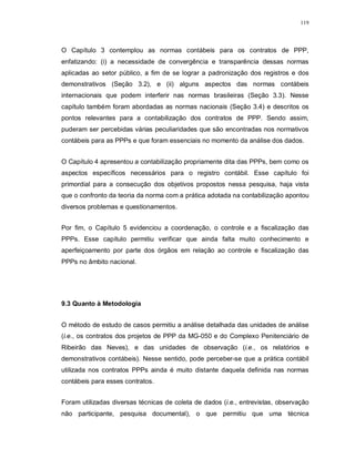 119




O Capítulo 3 contemplou as normas contábeis para os contratos de PPP,
enfatizando: (i) a necessidade de convergência e transparência dessas normas
aplicadas ao setor público, a fim de se lograr a padronização dos registros e dos
demonstrativos (Seção 3.2), e (ii) alguns aspectos das normas contábeis
internacionais que podem interferir nas normas brasileiras (Seção 3.3). Nesse
capítulo também foram abordadas as normas nacionais (Seção 3.4) e descritos os
pontos relevantes para a contabilização dos contratos de PPP. Sendo assim,
puderam ser percebidas várias peculiaridades que são encontradas nos normativos
contábeis para as PPPs e que foram essenciais no momento da análise dos dados.


O Capítulo 4 apresentou a contabilização propriamente dita das PPPs, bem como os
aspectos específicos necessários para o registro contábil. Esse capítulo foi
primordial para a consecução dos objetivos propostos nessa pesquisa, haja vista
que o confronto da teoria da norma com a prática adotada na contabilização apontou
diversos problemas e questionamentos.


Por fim, o Capítulo 5 evidenciou a coordenação, o controle e a fiscalização das
PPPs. Esse capítulo permitiu verificar que ainda falta muito conhecimento e
aperfeiçoamento por parte dos órgãos em relação ao controle e fiscalização das
PPPs no âmbito nacional.




9.3 Quanto à Metodologia


O método de estudo de casos permitiu a análise detalhada das unidades de análise
(i.e., os contratos dos projetos de PPP da MG-050 e do Complexo Penitenciário de
Ribeirão das Neves), e das unidades de observação (i.e., os relatórios e
demonstrativos contábeis). Nesse sentido, pode perceber-se que a prática contábil
utilizada nos contratos PPPs ainda é muito distante daquela definida nas normas
contábeis para esses contratos.


Foram utilizadas diversas técnicas de coleta de dados (i.e., entrevistas, observação
não participante, pesquisa documental), o que permitiu que uma técnica
 