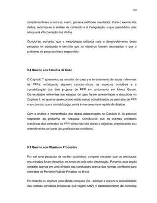 120




complementasse a outra e, assim, gerasse melhores resultados. Para o exame dos
dados, recorreu-se à análise de conteúdo e à triangulação, o que possibilitou uma
adequada interpretação dos dados.


Conclui-se, portanto, que a metodologia utilizada para o desenvolvimento desta
pesquisa foi adequada e permitiu que os objetivos fossem alcançados e que o
problema de pesquisa fosse respondido.




9.4 Quanto aos Estudos de Caso


O Capítulo 7 apresentou os estudos de caso e o levantamento de dados referentes
às PPPs, enfatizando algumas características, os aspectos contábeis e a
contabilização dos dois projetos de PPP em andamento em Minas Gerais.
Os resultados referentes aos estudos de caso foram apresentados e discutidos no
Capítulo 7, no qual se avaliou como estão sendo contabilizados os contratos de PPP
e se concluiu que a contabilização ainda é inexpressiva e repleta de dúvidas


Com a análise e interpretação dos dados apresentadas no Capítulo 8, foi possível
responder ao problema de pesquisa. Concluiu-se que as normas contábeis
brasileiras dos contratos de PPP ainda não são claras e objetivas, prejudicando seu
entendimento por parte dos profissionais contábeis.




9.5 Quanto aos Objetivos Propostos


Por ser uma pesquisa de caráter qualitativo, compete ressaltar que os resultados
encontrados foram descritos ao longo de toda esta dissertação. Portanto, esta seção
consiste apenas em uma síntese das conclusões acerca das normas contábeis para
contratos de Parceria Público-Privadas no Brasil.


Em relação ao objetivo geral desta pesquisa (i.e., analisar a clareza e aplicabilidade
das normas contábeis brasileiras que regem sobre o estabelecimento de contratos
 