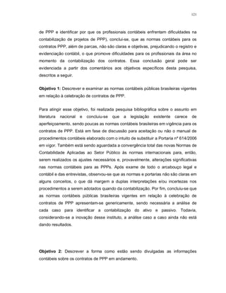 121




de PPP e identificar por que os profissionais contábeis enfrentam dificuldades na
contabilização de projetos de PPP), conclui-se, que as normas contábeis para os
contratos PPP, além de parcas, não são claras e objetivas, prejudicando o registro e
evidenciação contábil, o que promove dificuldades para os profissionais da área no
momento da contabilização dos contratos. Essa conclusão geral pode ser
evidenciada a partir dos comentários aos objetivos específicos desta pesquisa,
descritos a seguir.


Objetivo 1: Descrever e examinar as normas contábeis públicas brasileiras vigentes
em relação à celebração de contratos de PPP.


Para atingir esse objetivo, foi realizada pesquisa bibliográfica sobre o assunto em
literatura   nacional   e   concluiu-se   que   a   legislação   existente   carece   de
aperfeiçoamento, sendo poucas as normas contábeis brasileiras em vigência para os
contratos de PPP. Está em fase de discussão para aceitação ou não o manual de
procedimentos contábeis elaborado com o intuito de substituir a Portaria nº 614/2006
em vigor. Também está sendo aguardada a convergência total das novas Normas de
Contabilidade Aplicadas ao Setor Público às normas internacionais para, então,
serem realizados os ajustes necessários e, provavelmente, alterações significativas
nas normas contábeis para as PPPs. Após exame de todo o arcabouço legal e
contábil e das entrevistas, observou-se que as normas e portarias não são claras em
alguns conceitos, o que dá margem a duplas interpretações e/ou incertezas nos
procedimentos a serem adotados quando da contabilização. Por fim, concluiu-se que
as normas contábeis públicas brasileiras vigentes em relação à celebração de
contratos de PPP apresentam-se genericamente, sendo necessária a análise de
cada caso para identificar a contabilização do ativo e passivo. Todavia,
considerando-se a inovação desse instituto, a análise caso a caso ainda não está
dando resultados.




Objetivo 2: Descrever a forma como estão sendo divulgadas as informações
contábeis sobre os contratos de PPP em andamento.
 