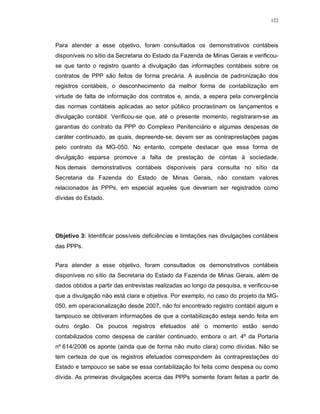122




Para atender a esse objetivo, foram consultados os demonstrativos contábeis
disponíveis no sítio da Secretaria do Estado da Fazenda de Minas Gerais e verificou-
se que tanto o registro quanto a divulgação das informações contábeis sobre os
contratos de PPP são feitos de forma precária. A ausência de padronização dos
registros contábeis, o desconhecimento da melhor forma de contabilização em
virtude de falta de informação dos contratos e, ainda, a espera pela convergência
das normas contábeis aplicadas ao setor público procrastinam os lançamentos e
divulgação contábil. Verificou-se que, até o presente momento, registraram-se as
garantias do contrato da PPP do Complexo Penitenciário e algumas despesas de
caráter continuado, as quais, depreende-se, devem ser as contraprestações pagas
pelo contrato da MG-050. No entanto, compete destacar que essa forma de
divulgação esparsa promove a falta de prestação de contas à sociedade.
Nos demais demonstrativos contábeis disponíveis para consulta no sítio da
Secretaria da Fazenda do Estado de Minas Gerais, não constam valores
relacionados às PPPs, em especial aqueles que deveriam ser registrados como
dívidas do Estado.




Objetivo 3: Identificar possíveis deficiências e limitações nas divulgações contábeis
das PPPs.


Para atender a esse objetivo, foram consultados os demonstrativos contábeis
disponíveis no sítio da Secretaria do Estado da Fazenda de Minas Gerais, além de
dados obtidos a partir das entrevistas realizadas ao longo da pesquisa, e verificou-se
que a divulgação não está clara e objetiva. Por exemplo, no caso do projeto da MG-
050, em operacionalização desde 2007, não foi encontrado registro contábil algum e
tampouco se obtiveram informações de que a contabilização esteja sendo feita em
outro órgão. Os poucos registros efetuados até o momento estão sendo
contabilizados como despesa de caráter continuado, embora o art. 4º da Portaria
nº 614/2006 os aponte (ainda que de forma não muito clara) como dívidas. Não se
tem certeza de que os registros efetuados correspondem às contraprestações do
Estado e tampouco se sabe se essa contabilização foi feita como despesa ou como
dívida. As primeiras divulgações acerca das PPPs somente foram feitas a partir de
 