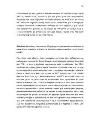 123




sexto bimestre de 2009, apesar da PPP MG-050 estar em operacionalização desde
2007, e, mesmo assim, observa-se que, em grande parte dos demonstrativos
disponíveis nos sítios do governo, as contas referentes às PPPs estão em branco
(i.e., não foram lançados valores). Sendo assim, identificou-se que as divulgações
contábeis apresentam-se deficientes e limitadas em vários aspectos, o que é ainda
mais comprometido pelo fato de os projetos de PPP serem um instituto novo e,
consequentemente, os profissionais envolvidos nesses projetos ainda não terem
conhecimento profundo acerca dessa matéria.




Objetivo 4: Identificar e descrever as dificuldades enfrentadas pelos profissionais da
contabilidade quando da aplicação de normas contábeis específicas para contratos
de PPP.


Para atingir esse objetivo, foram conduzidas entrevistas com profissionais que
participavam, no momento, da coordenação, da contabilização pública e do controle
das PPPs e com profissionais responsáveis pela contabilização das SPEs
envolvidas nos projetos. Após a análise dos dados, concluiu-se, mais uma vez, que
as principais dificuldades encontradas pelos profissionais correspondem à falta de
clareza e objetividade tanto das normas de PPP vigentes como dos próprios
contratos de PPP em vigor. Além da Portaria nº 614/2006 ter sido elaborada com
diretrizes gerais, os profissionais de contabilidade estão aguardando as novas
normas aplicadas ao setor público para registrar os contratos. Verificou-se que ainda
não há conhecimentos profundos para fazer a contabilização ou para dirimir dúvidas
em relação aos contratos. Contudo, compete salientar que, ao longo desta pesquisa,
puderam ser observadas mudanças de opiniões e amadurecimento de ideias, além
de realizações de grupos de estudos dos próprios órgãos envolvidos nas PPPs
visando aperfeiçoar o conhecimento na área. Há expectativa dos profissionais de
que, com o andamento e maturação das PPPs, o registro contábil dessas parcerias
seja mais transparente, tempestivo, pormenorizado e homogêneo e se torne uma
grande fonte informativa para os usuários.
 