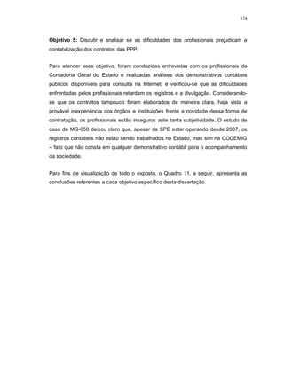 124




Objetivo 5: Discutir e analisar se as dificuldades dos profissionais prejudicam a
contabilização dos contratos das PPP.


Para atender esse objetivo, foram conduzidas entrevistas com os profissionais da
Contadoria Geral do Estado e realizadas análises dos demonstrativos contábeis
públicos disponíveis para consulta na Internet, e verificou-se que as dificuldades
enfrentadas pelos profissionais retardam os registros e a divulgação. Considerando-
se que os contratos tampouco foram elaborados de maneira clara, haja vista a
provável inexperiência dos órgãos e instituições frente a novidade dessa forma de
contratação, os profissionais estão inseguros ante tanta subjetividade. O estudo de
caso da MG-050 deixou claro que, apesar da SPE estar operando desde 2007, os
registros contábeis não estão sendo trabalhados no Estado, mas sim na CODEMIG
– fato que não consta em qualquer demonstrativo contábil para o acompanhamento
da sociedade.


Para fins de visualização de todo o exposto, o Quadro 11, a seguir, apresenta as
conclusões referentes a cada objetivo específico desta dissertação.
 