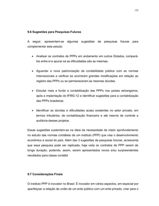 126




9.6 Sugestões para Pesquisas Futuras


A   seguir,   apresentam-se     algumas   sugestões   de   pesquisas   futuras   para
complementar este estudo:


       Analisar os contratos de PPPs em andamento em outros Estados, compará-
        los entre si e apurar se as dificuldades são as mesmas.


       Aguardar a nova padronização da contabilidade pública com as normas
        internacionais e verificar se ocorreram grandes modificações em relação ao
        registro das PPPs ou se permaneceram as mesmas dúvidas.


       Estudar mais a fundo a contabilização das PPPs nos países estrangeiros,
        após a implantação do IFRIC-12 e identificar sugestões para a contabilização
        das PPPs brasileiras.


       Identificar as dúvidas e dificuldades acaso existentes no setor privado, em
        termos tributários, de contabilização financeira e até mesmo de controle e
        auditoria desses projetos.


Essas sugestões sustentam-se na ideia da necessidade de maior aprofundamento
no estudo das normas contábeis de um instituto (PPP) que visa o desenvolvimento
econômico e social do país. Além das 3 sugestões de pesquisas futuras, acrescenta
que essa pesquisa pode ser replicada, haja vista os contratos de PPP serem de
longa duração, podendo, assim, serem apresentados novos e/ou surpreendentes
resultados para classe contábil.




9.7 Considerações Finais


O instituto PPP é inovador no Brasil. É inovador em vários aspectos, em especial por
aperfeiçoar a relação de união de um ente público com um ente privado, criar para o
 