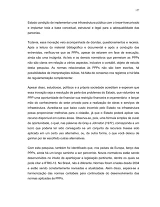 127




Estado condição de implementar uma infraestrutura pública com o know-how privado
e implantar toda a base conceitual, estrutural e legal para a adequabilidade das
parcerias.


Todavia, essa inovação veio acompanhada de dúvidas, questionamentos e receios.
Após a leitura do material bibliográfico e documental e após a condução das
entrevistas, verificou-se que as PPPs, apesar de estarem em fase de execução,
ainda são uma incógnita. As leis e os demais normativos que permeiam as PPPs
não são claros em relação a vários aspectos, inclusive o contábil, objeto de estudo
desta pesquisa. As normas relacionadas às PPPs não são bem escritas, há
possibilidades de interpretações dúbias, há falta de consenso nos registros e há falta
de regulamentação complementar.


Apesar disso, estudiosos, políticos e a própria sociedade acreditam e esperam que
essa inovação seja a resolução de parte dos problemas do Estado, que vislumbra na
PPP uma oportunidade de financiar sua restrição financeira e orçamentária e lançar
mão do conhecimento do setor privado para a realização de obras e serviços de
infraestrutura. Acredita-se que baixo custo incorrido pelo Estado na infraestrutura
possa proporcionar melhorias para o cidadão, já que o Estado poderá aplicar seu
recurso disponível em outras áreas. Observa-se, pois, uma fórmula simples de custo
de oportunidade, o qual, nas palavras de Gray e Johnston (1977), corresponde a um
lucro que poderia ter sido conseguido se um conjunto de recursos tivesse sido
aplicado em um certo uso alternativo, ou, de outra forma, o que você deixou de
ganhar por ter escolhido outras alternativas.


Com esta pesquisa, também foi identificado que, nos países da Europa, berço das
PPPs, ainda há um longo caminho a ser percorrido. Novos normativos estão sendo
desenvolvidos no intuito de aperfeiçoar a legislação pertinente, dentre os quais se
pode citar a IFRIC-12. No Brasil, não é diferente. Normas foram criadas desde 2004
e estão sendo constantemente revisadas e atualizadas. Além disso, espera-se a
harmonização das normas contábeis para continuidade do desenvolvimento das
normas aplicadas às PPPs.
 