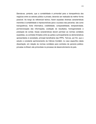128




Denota-se, portanto, que a contabilidade é primordial para a transparência dos
negócios entre os setores público e privado, devendo ser realizada da melhor forma
possível. Ao longo do referencial teórico, foram expostas diversas características
inerentes à contabilidade e imprescindíveis para o sucesso das parcerias, tais como
transparência, fonte informativa, credibilidade, comparabilidade, tempestividade,
pormenorização das informações, avaliação de resultados, homogeneidade e
prestação de contas. Essas características devem permear as normas contábeis
expedidas, os contratos firmados entre as partes e principalmente os demonstrativos
apresentados à sociedade, principal beneficiária das PPPs. Tem-se, por fim, que o
estudo e constante aprimoramento da Ciência Contábil, no caso específico desta
dissertação, em relação às normas contábeis para contratos de parceria público-
privadas no Brasil, são primordiais no processo de desenvolvimento do país.
 