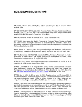 REFERÊNCIAS BIBLIOGRÁFICAS




BALEEIRO, Aliomar. Uma introdução à ciência das finanças. Rio de Janeiro: Editora
Forense, 2006.

BANCO CENTRAL DO BRASIL (BACEN). Parceiras Público-Privadas. Relatório de inflação,
Brasília, v. 11, n. 1, p. 61-65, mar. 2009. Disponível em: <http://www.bcb.gov.br/htms/relinf/
port/2007/03/ri200703b4p.pdf>. Acesso em: 10 fev. 2009.

BARDIN, Laurence. Análise de conteúdo. 3. ed. Lisboa: Edições 70, 2004.

BARRENCE, André Victor dos Santos. Programa de Parcerias Público-Privadas no Estado
de Minas Gerais: Regulação econômica e accountability de resultados. 2005. 96 f.
Monografia (Graduação em Administração Pública) – Escola de Governo, Fundação João
Pinheiro, Belo Horizonte, 2005.

BEHN, Robert D. “The New public management Paradigm and The Search for Democratic
Accountability”. Revista do Serviço Público. Brasília, Ano 49, nº 4, p.5-45, Out.-Dez. 1998.

BENITO, Bernardino; MONTESINOS, Vicente; BASTIDA, Francisco. An example of creative
accounting in public sector: The private financing of infrastructures in Spain._Critical
Perspectives on Accounting, v. 19, p. 963–986. 2008.

BLANCHET, Luiz Alberto. Parcerias Público-Privadas – comentários à lei 11.079, de 30 de
dezembro de 2004. Curitiba: Juruá Editora, 2006.

BRASIL. Lei nº 4.320 de 17 de março de 1964. Estatui Normas Gerais de Direito Financeiro
para elaboração e controle dos orçamentos e balanços da União, dos Estados, dos
Municípios e do Distrito Federal. Diário Oficial da União, Brasília, 23 mar. 1964. Disponível
em: http://www.planalto.gov.br/ccivil_03/Leis/L4320.htm. Acesso em: 30 nov. 2008.

BRASIL. Lei nº 8.666 de 21 de junho de 1993. Regulamenta o art. 37, inciso XXI, da
Constituição Federal, institui normas para licitações e contratos da Administração Pública e
dá outras providências. Diário Oficial da União, Brasília, 6 jul. 1994. Disponível em:
<http://www.planalto.gov.br/ccivil_03/leis/Lei8666cons.htm>. Acesso em: 20 abr. 2009.

BRASIL. Lei nº 8.987 de 13 de fevereiro de 1995. Dispõe sobre o regime de concessão e
permissão de prestação de serviços públicos previsto no art. 175 da Constituição Federal, e
dá outras providências. Diário Oficial da União, Brasília, 28 set. 1998. Disponível em:
<http://www.planalto.gov.br/ccivil_03/leis/Lei8987cons.htm>. Acesso em: 20 abr. 2009.

BRASIL. Lei Complementar nº 101 de 04 de maio de 2000. Estabelece normas de finanças
públicas voltadas para a responsabilidade na gestão fiscal e dá outras providências. Diário
Oficial da União, Brasília, 5 maio 2000. Disponível em: <http://www.planalto.gov.br/CCIVIL/
leis/LCP/Lcp101.htm>. Acesso em: 20 abr. 2009.
 